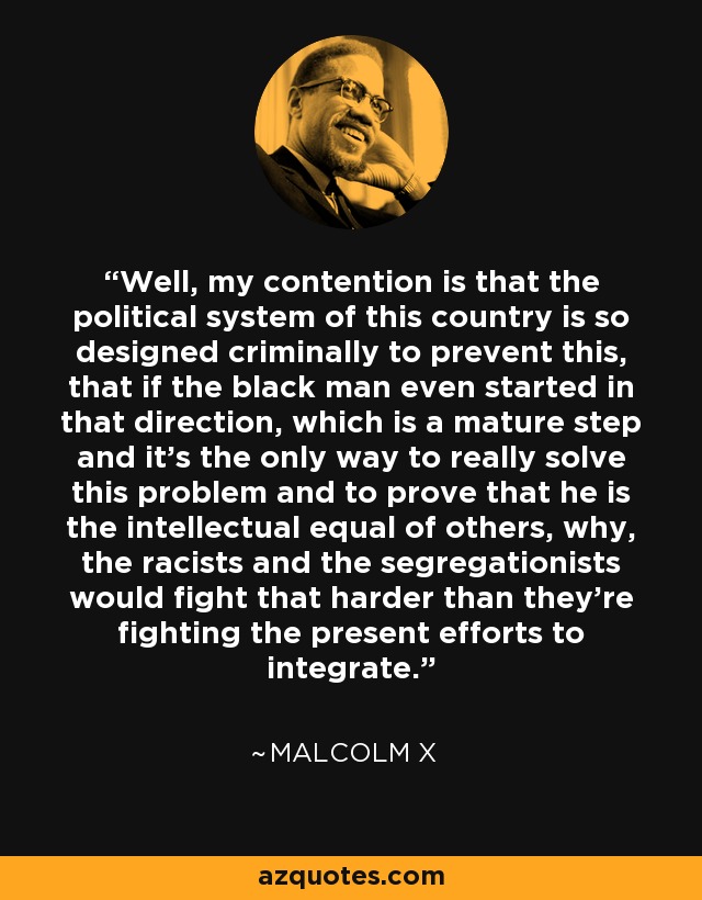 Well, my contention is that the political system of this country is so designed criminally to prevent this, that if the black man even started in that direction, which is a mature step and it's the only way to really solve this problem and to prove that he is the intellectual equal of others, why, the racists and the segregationists would fight that harder than they're fighting the present efforts to integrate. - Malcolm X