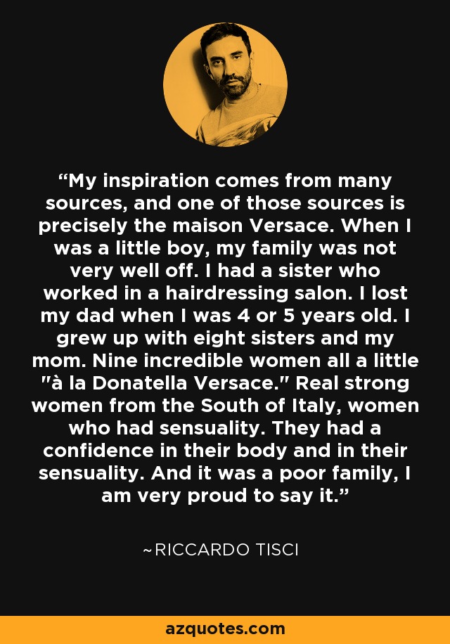 My inspiration comes from many sources, and one of those sources is precisely the maison Versace. When I was a little boy, my family was not very well off. I had a sister who worked in a hairdressing salon. I lost my dad when I was 4 or 5 years old. I grew up with eight sisters and my mom. Nine incredible women all a little 