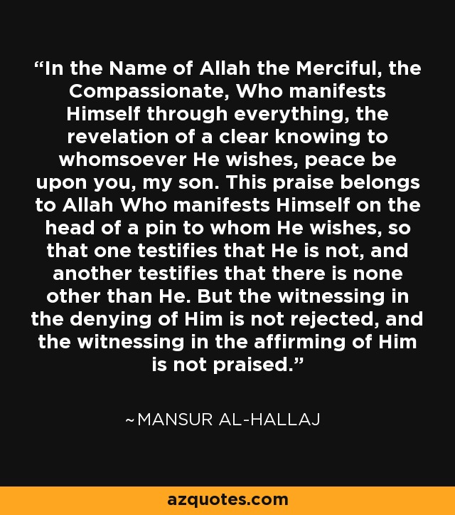In the Name of Allah the Merciful, the Compassionate, Who manifests Himself through everything, the revelation of a clear knowing to whomsoever He wishes, peace be upon you, my son. This praise belongs to Allah Who manifests Himself on the head of a pin to whom He wishes, so that one testifies that He is not, and another testifies that there is none other than He. But the witnessing in the denying of Him is not rejected, and the witnessing in the affirming of Him is not praised. - Mansur Al-Hallaj