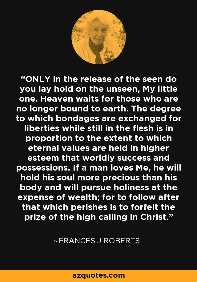 ONLY in the release of the seen do you lay hold on the unseen, My little one. Heaven waits for those who are no longer bound to earth. The degree to which bondages are exchanged for liberties while still in the flesh is in proportion to the extent to which eternal values are held in higher esteem that worldly success and possessions. If a man loves Me, he will hold his soul more precious than his body and will pursue holiness at the expense of wealth; for to follow after that which perishes is to forfeit the prize of the high calling in Christ. - Frances J Roberts