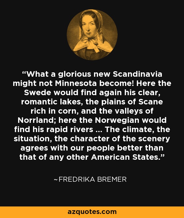 What a glorious new Scandinavia might not Minnesota become! Here the Swede would find again his clear, romantic lakes, the plains of Scane rich in corn, and the valleys of Norrland; here the Norwegian would find his rapid rivers ... The climate, the situation, the character of the scenery agrees with our people better than that of any other American States. - Fredrika Bremer