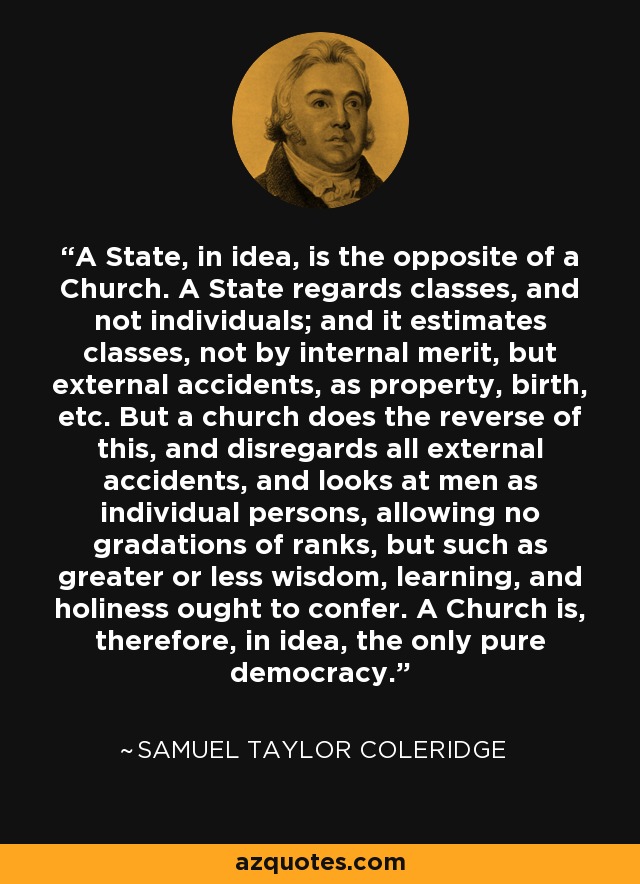 A State, in idea, is the opposite of a Church. A State regards classes, and not individuals; and it estimates classes, not by internal merit, but external accidents, as property, birth, etc. But a church does the reverse of this, and disregards all external accidents, and looks at men as individual persons, allowing no gradations of ranks, but such as greater or less wisdom, learning, and holiness ought to confer. A Church is, therefore, in idea, the only pure democracy. - Samuel Taylor Coleridge