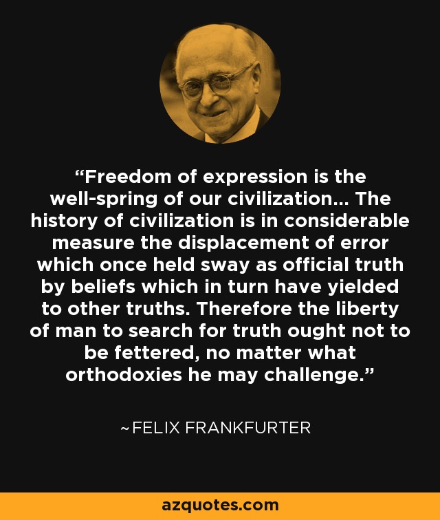 Freedom of expression is the well-spring of our civilization... The history of civilization is in considerable measure the displacement of error which once held sway as official truth by beliefs which in turn have yielded to other truths. Therefore the liberty of man to search for truth ought not to be fettered, no matter what orthodoxies he may challenge. - Felix Frankfurter