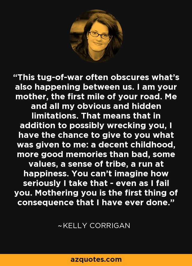 This tug-of-war often obscures what's also happening between us. I am your mother, the first mile of your road. Me and all my obvious and hidden limitations. That means that in addition to possibly wrecking you, I have the chance to give to you what was given to me: a decent childhood, more good memories than bad, some values, a sense of tribe, a run at happiness. You can't imagine how seriously I take that - even as I fail you. Mothering you is the first thing of consequence that I have ever done. - Kelly Corrigan