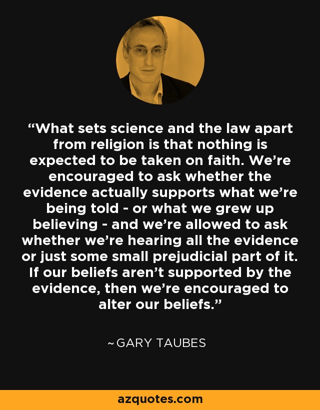 What sets science and the law apart from religion is that nothing is expected to be taken on faith. We're encouraged to ask whether the evidence actually supports what we're being told - or what we grew up believing - and we're allowed to ask whether we're hearing all the evidence or just some small prejudicial part of it. If our beliefs aren't supported by the evidence, then we're encouraged to alter our beliefs. - Gary Taubes