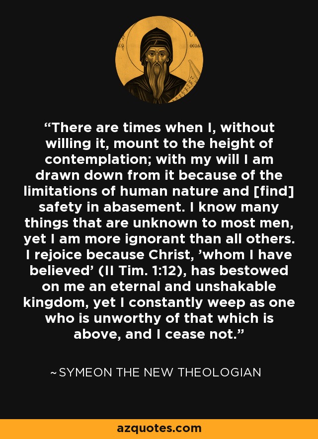 There are times when I, without willing it, mount to the height of contemplation; with my will I am drawn down from it because of the limitations of human nature and [find] safety in abasement. I know many things that are unknown to most men, yet I am more ignorant than all others. I rejoice because Christ, 'whom I have believed' (II Tim. 1:12), has bestowed on me an eternal and unshakable kingdom, yet I constantly weep as one who is unworthy of that which is above, and I cease not. - Symeon the New Theologian