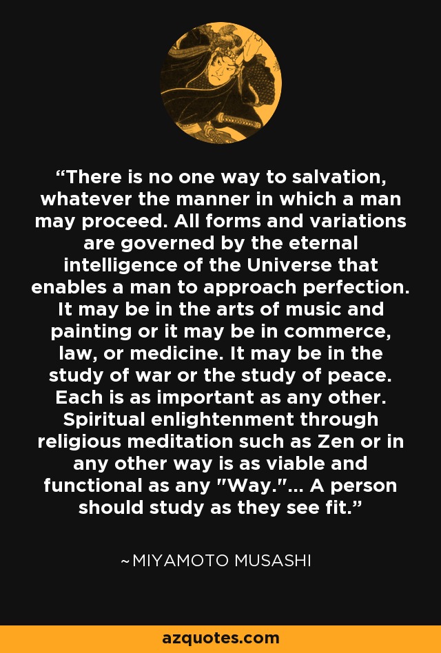 There is no one way to salvation, whatever the manner in which a man may proceed. All forms and variations are governed by the eternal intelligence of the Universe that enables a man to approach perfection. It may be in the arts of music and painting or it may be in commerce, law, or medicine. It may be in the study of war or the study of peace. Each is as important as any other. Spiritual enlightenment through religious meditation such as Zen or in any other way is as viable and functional as any 