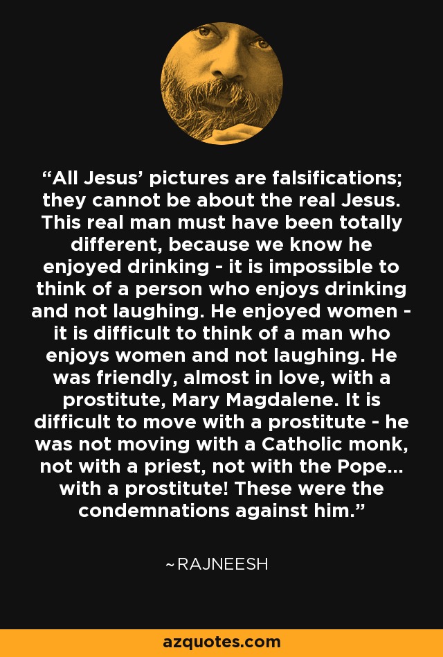 All Jesus' pictures are falsifications; they cannot be about the real Jesus. This real man must have been totally different, because we know he enjoyed drinking - it is impossible to think of a person who enjoys drinking and not laughing. He enjoyed women - it is difficult to think of a man who enjoys women and not laughing. He was friendly, almost in love, with a prostitute, Mary Magdalene. It is difficult to move with a prostitute - he was not moving with a Catholic monk, not with a priest, not with the Pope... with a prostitute! These were the condemnations against him. - Rajneesh