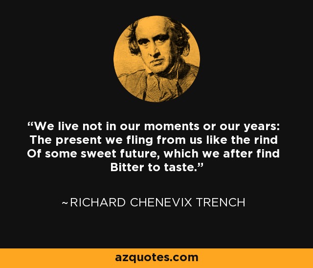 We live not in our moments or our years: The present we fling from us like the rind Of some sweet future, which we after find Bitter to taste. - Richard Chenevix Trench