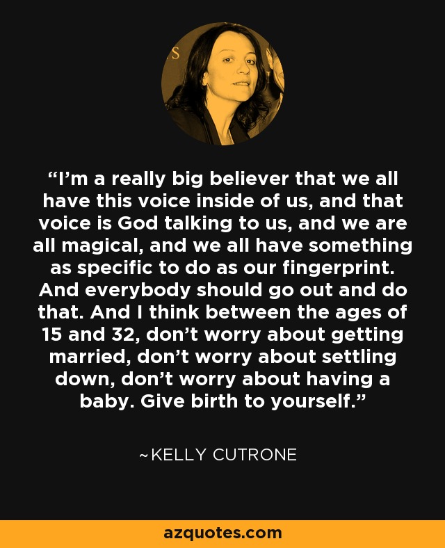 I’m a really big believer that we all have this voice inside of us, and that voice is God talking to us, and we are all magical, and we all have something as specific to do as our fingerprint. And everybody should go out and do that. And I think between the ages of 15 and 32, don’t worry about getting married, don’t worry about settling down, don’t worry about having a baby. Give birth to yourself. - Kelly Cutrone