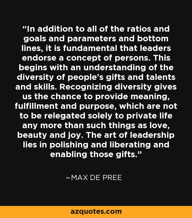 In addition to all of the ratios and goals and parameters and bottom lines, it is fundamental that leaders endorse a concept of persons. This begins with an understanding of the diversity of people's gifts and talents and skills. Recognizing diversity gives us the chance to provide meaning, fulfillment and purpose, which are not to be relegated solely to private life any more than such things as love, beauty and joy. The art of leadership lies in polishing and liberating and enabling those gifts. - Max De Pree