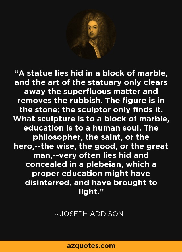 A statue lies hid in a block of marble, and the art of the statuary only clears away the superfluous matter and removes the rubbish. The figure is in the stone; the sculptor only finds it. What sculpture is to a block of marble, education is to a human soul. The philosopher, the saint, or the hero,--the wise, the good, or the great man,--very often lies hid and concealed in a plebeian, which a proper education might have disinterred, and have brought to light. - Joseph Addison