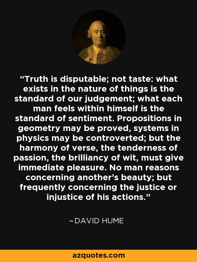 Truth is disputable; not taste: what exists in the nature of things is the standard of our judgement; what each man feels within himself is the standard of sentiment. Propositions in geometry may be proved, systems in physics may be controverted; but the harmony of verse, the tenderness of passion, the brilliancy of wit, must give immediate pleasure. No man reasons concerning another's beauty; but frequently concerning the justice or injustice of his actions. - David Hume