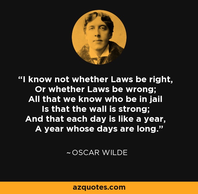 I know not whether Laws be right, Or whether Laws be wrong; All that we know who be in jail Is that the wall is strong; And that each day is like a year, A year whose days are long. - Oscar Wilde