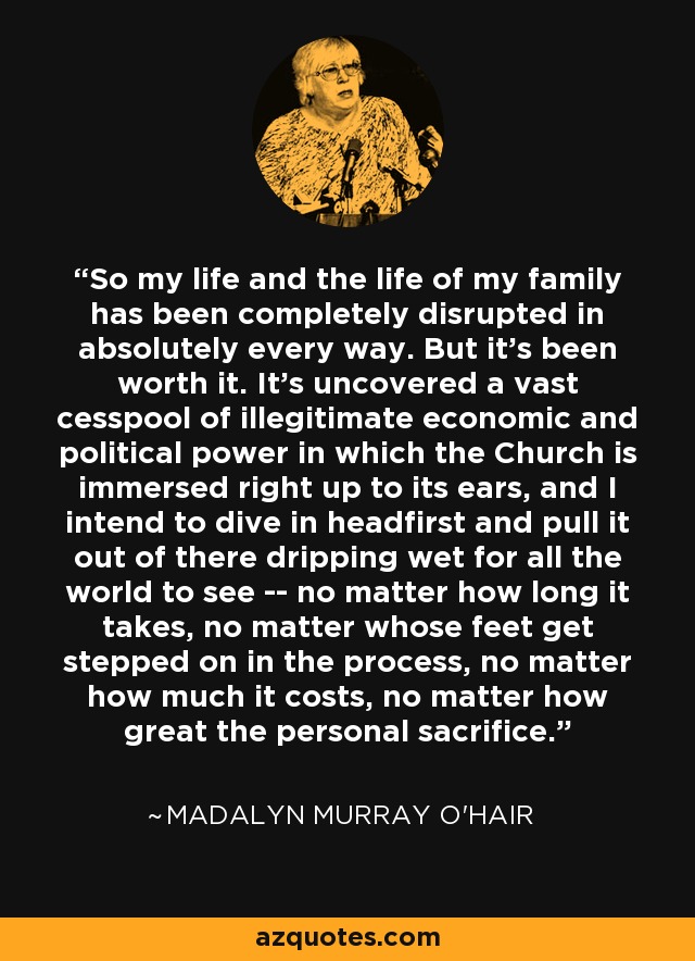 So my life and the life of my family has been completely disrupted in absolutely every way. But it's been worth it. It's uncovered a vast cesspool of illegitimate economic and political power in which the Church is immersed right up to its ears, and I intend to dive in headfirst and pull it out of there dripping wet for all the world to see -- no matter how long it takes, no matter whose feet get stepped on in the process, no matter how much it costs, no matter how great the personal sacrifice. - Madalyn Murray O'Hair