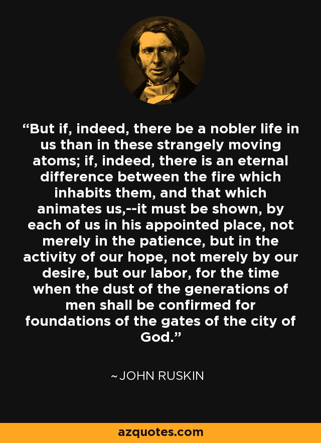 But if, indeed, there be a nobler life in us than in these strangely moving atoms; if, indeed, there is an eternal difference between the fire which inhabits them, and that which animates us,--it must be shown, by each of us in his appointed place, not merely in the patience, but in the activity of our hope, not merely by our desire, but our labor, for the time when the dust of the generations of men shall be confirmed for foundations of the gates of the city of God. - John Ruskin