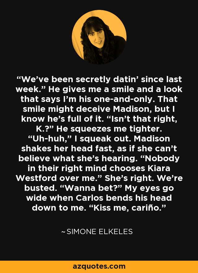 We’ve been secretly datin’ since last week.” He gives me a smile and a look that says I’m his one-and-only. That smile might deceive Madison, but I know he’s full of it. “Isn’t that right, K.?” He squeezes me tighter. “Uh-huh,” I squeak out. Madison shakes her head fast, as if she can’t believe what she’s hearing. “Nobody in their right mind chooses Kiara Westford over me.” She’s right. We’re busted. “Wanna bet?” My eyes go wide when Carlos bends his head down to me. “Kiss me, cariño. - Simone Elkeles