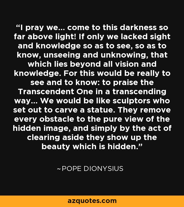 I pray we... come to this darkness so far above light! If only we lacked sight and knowledge so as to see, so as to know, unseeing and unknowing, that which lies beyond all vision and knowledge. For this would be really to see and to know: to praise the Transcendent One in a transcending way... We would be like sculptors who set out to carve a statue. They remove every obstacle to the pure view of the hidden image, and simply by the act of clearing aside they show up the beauty which is hidden. - Pope Dionysius