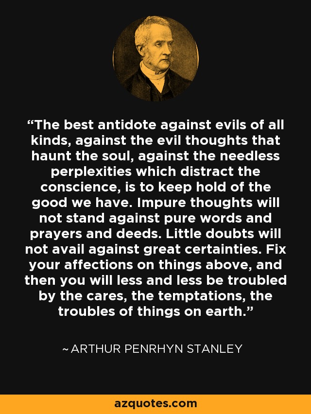 The best antidote against evils of all kinds, against the evil thoughts that haunt the soul, against the needless perplexities which distract the conscience, is to keep hold of the good we have. Impure thoughts will not stand against pure words and prayers and deeds. Little doubts will not avail against great certainties. Fix your affections on things above, and then you will less and less be troubled by the cares, the temptations, the troubles of things on earth. - Arthur Penrhyn Stanley