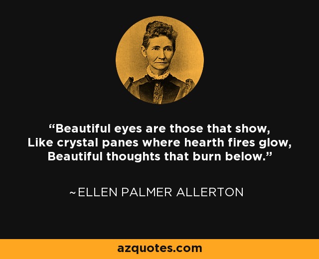 Beautiful eyes are those that show, Like crystal panes where hearth fires glow, Beautiful thoughts that burn below. - Ellen Palmer Allerton