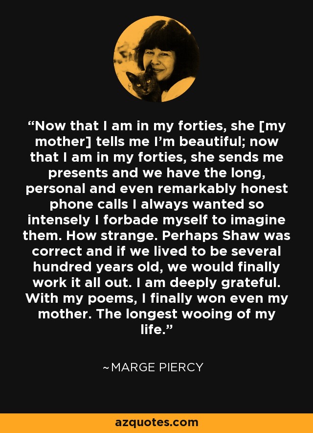 Now that I am in my forties, she [my mother] tells me I'm beautiful; now that I am in my forties, she sends me presents and we have the long, personal and even remarkably honest phone calls I always wanted so intensely I forbade myself to imagine them. How strange. Perhaps Shaw was correct and if we lived to be several hundred years old, we would finally work it all out. I am deeply grateful. With my poems, I finally won even my mother. The longest wooing of my life. - Marge Piercy