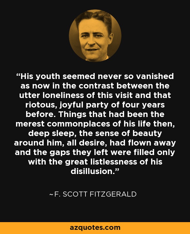 His youth seemed never so vanished as now in the contrast between the utter loneliness of this visit and that riotous, joyful party of four years before. Things that had been the merest commonplaces of his life then, deep sleep, the sense of beauty around him, all desire, had flown away and the gaps they left were filled only with the great listlessness of his disillusion. - F. Scott Fitzgerald