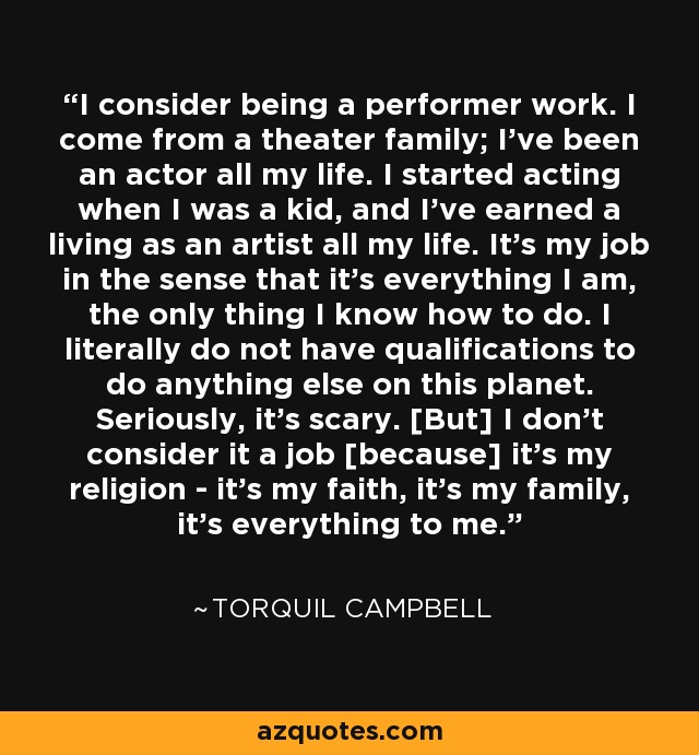 I consider being a performer work. I come from a theater family; I've been an actor all my life. I started acting when I was a kid, and I've earned a living as an artist all my life. It's my job in the sense that it's everything I am, the only thing I know how to do. I literally do not have qualifications to do anything else on this planet. Seriously, it's scary. [But] I don't consider it a job [because] it's my religion - it's my faith, it's my family, it's everything to me. - Torquil Campbell