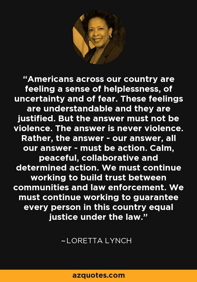 Americans across our country are feeling a sense of helplessness, of uncertainty and of fear. These feelings are understandable and they are justified. But the answer must not be violence. The answer is never violence. Rather, the answer - our answer, all our answer - must be action. Calm, peaceful, collaborative and determined action. We must continue working to build trust between communities and law enforcement. We must continue working to guarantee every person in this country equal justice under the law. - Loretta Lynch