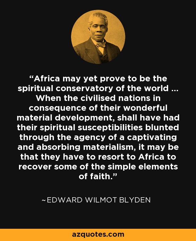Africa may yet prove to be the spiritual conservatory of the world ... When the civilised nations in consequence of their wonderful material development, shall have had their spiritual susceptibilities blunted through the agency of a captivating and absorbing materialism, it may be that they have to resort to Africa to recover some of the simple elements of faith. - Edward Wilmot Blyden