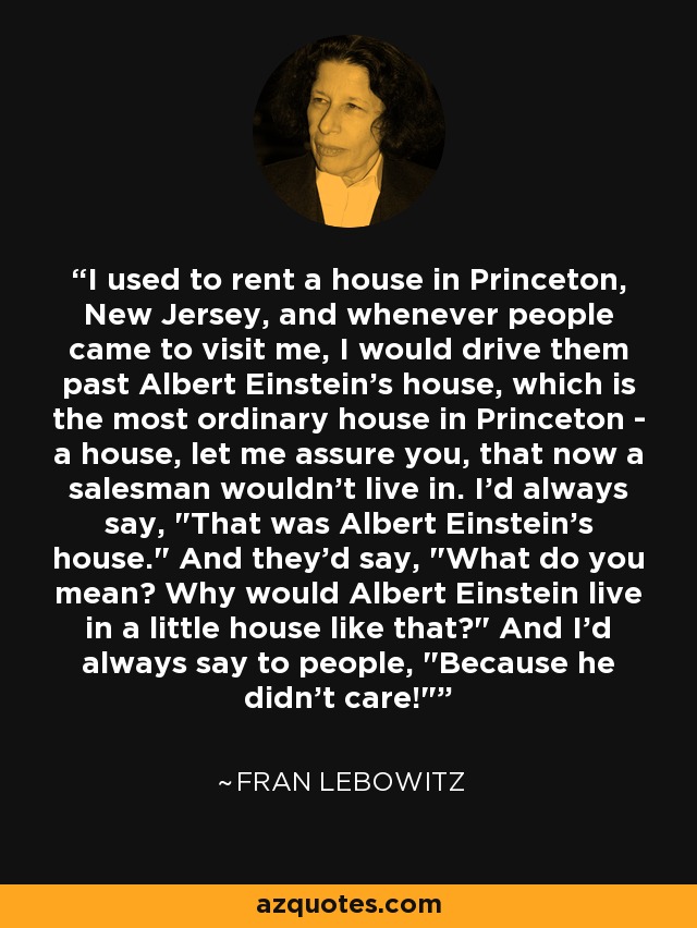 I used to rent a house in Princeton, New Jersey, and whenever people came to visit me, I would drive them past Albert Einstein's house, which is the most ordinary house in Princeton - a house, let me assure you, that now a salesman wouldn't live in. I'd always say, 