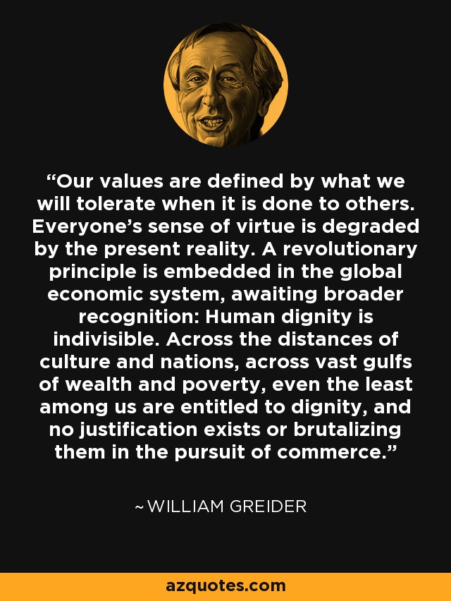 Our values are defined by what we will tolerate when it is done to others. Everyone's sense of virtue is degraded by the present reality. A revolutionary principle is embedded in the global economic system, awaiting broader recognition: Human dignity is indivisible. Across the distances of culture and nations, across vast gulfs of wealth and poverty, even the least among us are entitled to dignity, and no justification exists or brutalizing them in the pursuit of commerce. - William Greider