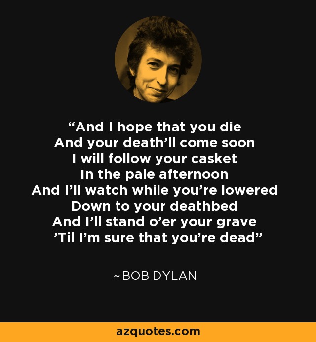 And I hope that you die And your death'll come soon I will follow your casket In the pale afternoon And I'll watch while you're lowered Down to your deathbed And I'll stand o'er your grave 'Til I'm sure that you're dead - Bob Dylan