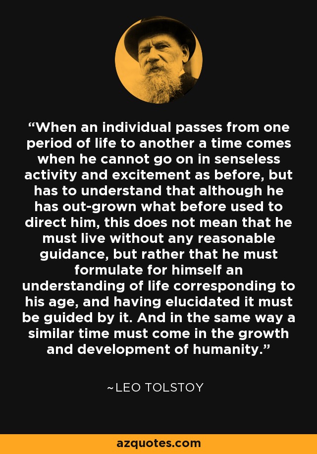 When an individual passes from one period of life to another a time comes when he cannot go on in senseless activity and excitement as before, but has to understand that although he has out-grown what before used to direct him, this does not mean that he must live without any reasonable guidance, but rather that he must formulate for himself an understanding of life corresponding to his age, and having elucidated it must be guided by it. And in the same way a similar time must come in the growth and development of humanity. - Leo Tolstoy