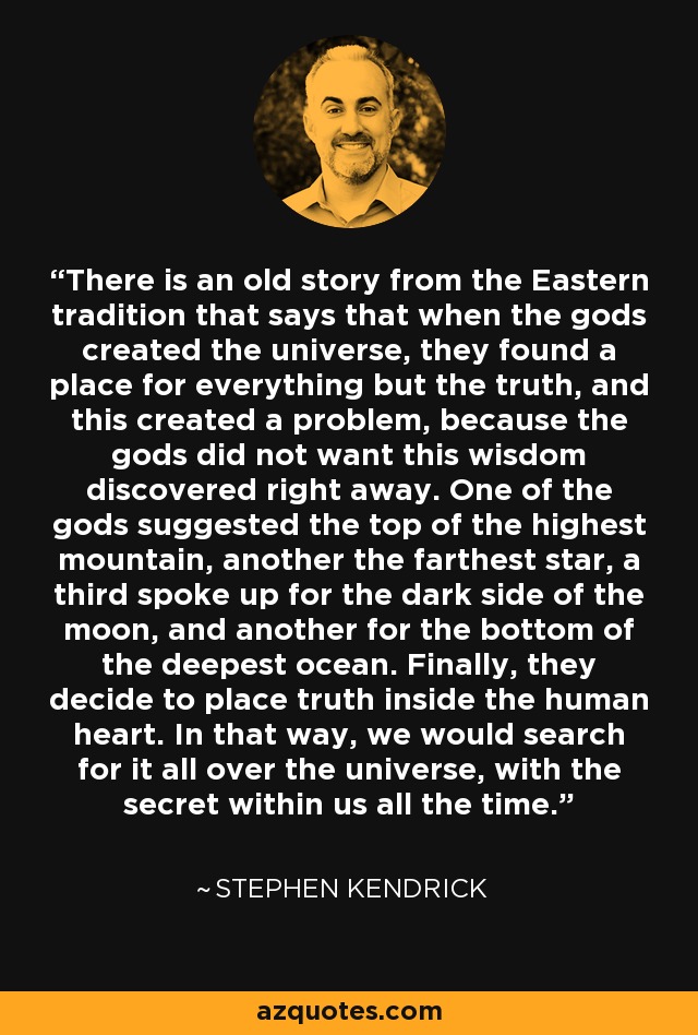 There is an old story from the Eastern tradition that says that when the gods created the universe, they found a place for everything but the truth, and this created a problem, because the gods did not want this wisdom discovered right away. One of the gods suggested the top of the highest mountain, another the farthest star, a third spoke up for the dark side of the moon, and another for the bottom of the deepest ocean. Finally, they decide to place truth inside the human heart. In that way, we would search for it all over the universe, with the secret within us all the time. - Stephen Kendrick