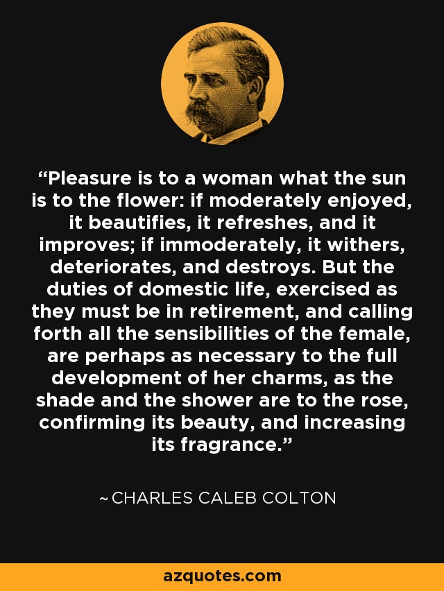 Pleasure is to a woman what the sun is to the flower: if moderately enjoyed, it beautifies, it refreshes, and it improves; if immoderately, it withers, deteriorates, and destroys. But the duties of domestic life, exercised as they must be in retirement, and calling forth all the sensibilities of the female, are perhaps as necessary to the full development of her charms, as the shade and the shower are to the rose, confirming its beauty, and increasing its fragrance. - Charles Caleb Colton