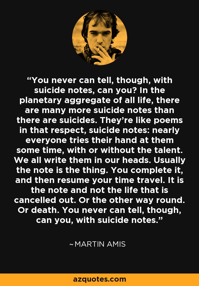 You never can tell, though, with suicide notes, can you? In the planetary aggregate of all life, there are many more suicide notes than there are suicides. They're like poems in that respect, suicide notes: nearly everyone tries their hand at them some time, with or without the talent. We all write them in our heads. Usually the note is the thing. You complete it, and then resume your time travel. It is the note and not the life that is cancelled out. Or the other way round. Or death. You never can tell, though, can you, with suicide notes. - Martin Amis