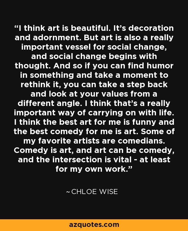 I think art is beautiful. It's decoration and adornment. But art is also a really important vessel for social change, and social change begins with thought. And so if you can find humor in something and take a moment to rethink it, you can take a step back and look at your values from a different angle. I think that's a really important way of carrying on with life. I think the best art for me is funny and the best comedy for me is art. Some of my favorite artists are comedians. Comedy is art, and art can be comedy, and the intersection is vital - at least for my own work. - Chloe Wise