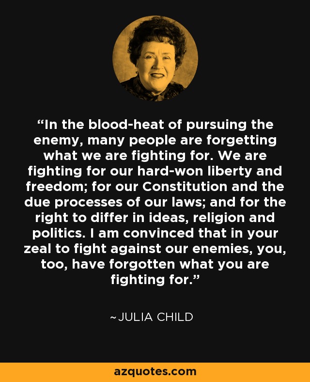 In the blood-heat of pursuing the enemy, many people are forgetting what we are fighting for. We are fighting for our hard-won liberty and freedom; for our Constitution and the due processes of our laws; and for the right to differ in ideas, religion and politics. I am convinced that in your zeal to fight against our enemies, you, too, have forgotten what you are fighting for. - Julia Child
