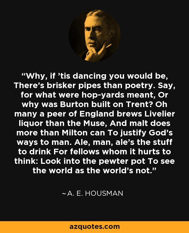 Why, if 'tis dancing you would be, There's brisker pipes than poetry. Say, for what were hop-yards meant, Or why was Burton built on Trent? Oh many a peer of England brews Livelier liquor than the Muse, And malt does more than Milton can To justify God's ways to man. Ale, man, ale's the stuff to drink For fellows whom it hurts to think: Look into the pewter pot To see the world as the world's not. - A. E. Housman