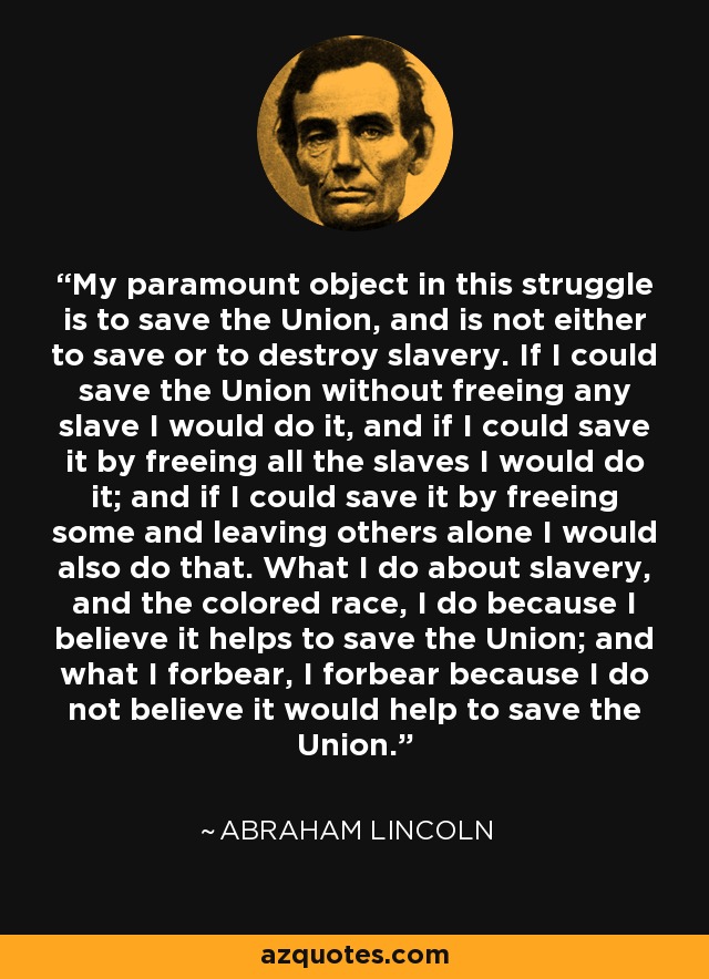 My paramount object in this struggle is to save the Union, and is not either to save or to destroy slavery. If I could save the Union without freeing any slave I would do it, and if I could save it by freeing all the slaves I would do it; and if I could save it by freeing some and leaving others alone I would also do that. What I do about slavery, and the colored race, I do because I believe it helps to save the Union; and what I forbear, I forbear because I do not believe it would help to save the Union. - Abraham Lincoln