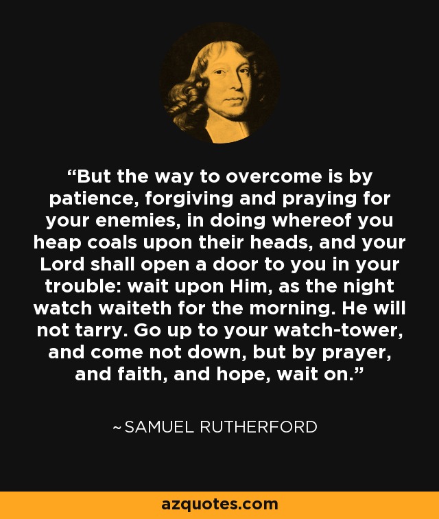 But the way to overcome is by patience, forgiving and praying for your enemies, in doing whereof you heap coals upon their heads, and your Lord shall open a door to you in your trouble: wait upon Him, as the night watch waiteth for the morning. He will not tarry. Go up to your watch-tower, and come not down, but by prayer, and faith, and hope, wait on. - Samuel Rutherford