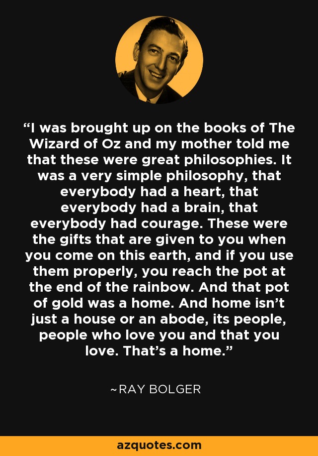 I was brought up on the books of The Wizard of Oz and my mother told me that these were great philosophies. It was a very simple philosophy, that everybody had a heart, that everybody had a brain, that everybody had courage. These were the gifts that are given to you when you come on this earth, and if you use them properly, you reach the pot at the end of the rainbow. And that pot of gold was a home. And home isn't just a house or an abode, its people, people who love you and that you love. That's a home. - Ray Bolger