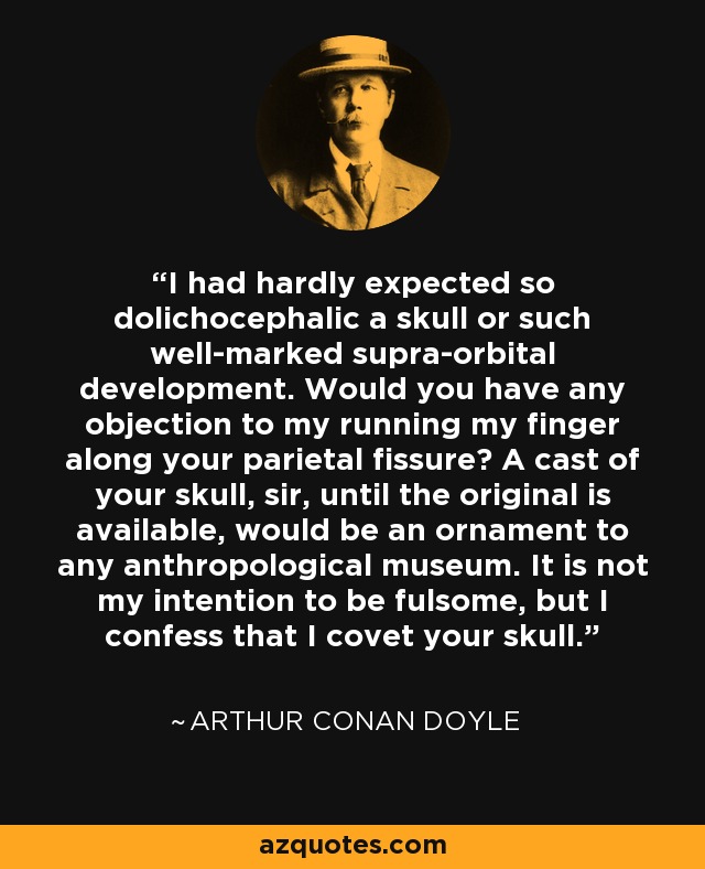 I had hardly expected so dolichocephalic a skull or such well-marked supra-orbital development. Would you have any objection to my running my finger along your parietal fissure? A cast of your skull, sir, until the original is available, would be an ornament to any anthropological museum. It is not my intention to be fulsome, but I confess that I covet your skull. - Arthur Conan Doyle