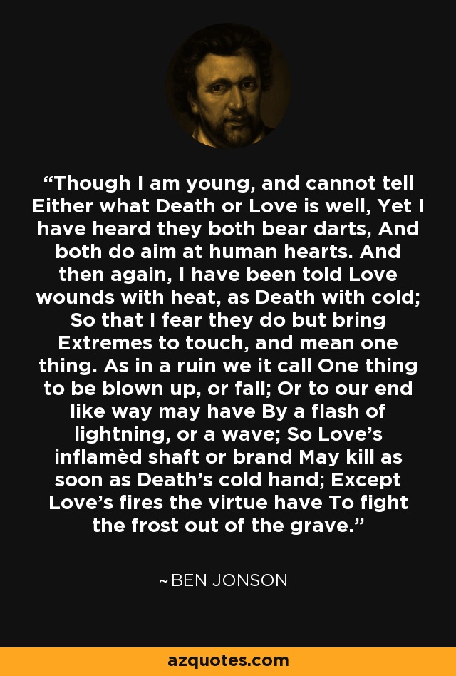 Though I am young, and cannot tell Either what Death or Love is well, Yet I have heard they both bear darts, And both do aim at human hearts. And then again, I have been told Love wounds with heat, as Death with cold; So that I fear they do but bring Extremes to touch, and mean one thing. As in a ruin we it call One thing to be blown up, or fall; Or to our end like way may have By a flash of lightning, or a wave; So Love’s inflamèd shaft or brand May kill as soon as Death’s cold hand; Except Love’s fires the virtue have To fight the frost out of the grave. - Ben Jonson