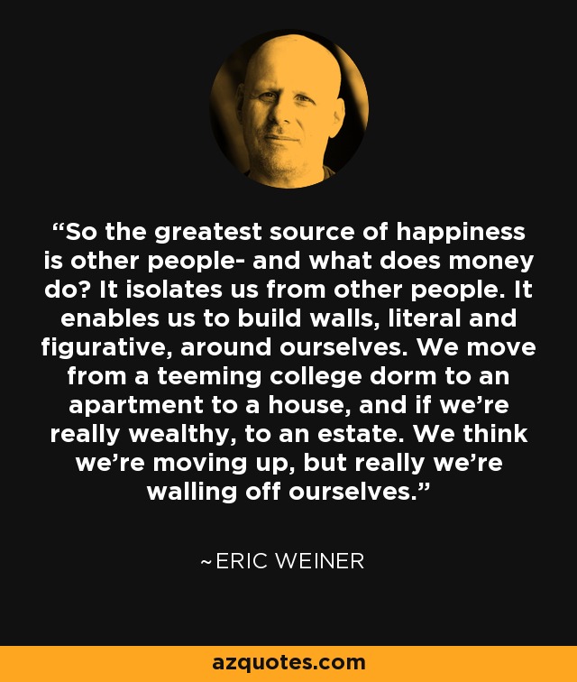 So the greatest source of happiness is other people- and what does money do? It isolates us from other people. It enables us to build walls, literal and figurative, around ourselves. We move from a teeming college dorm to an apartment to a house, and if we're really wealthy, to an estate. We think we're moving up, but really we're walling off ourselves. - Eric Weiner