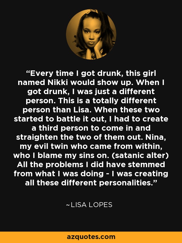 Every time I got drunk, this girl named Nikki would show up. When I got drunk, I was just a different person. This is a totally different person than Lisa. When these two started to battle it out, I had to create a third person to come in and straighten the two of them out. Nina, my evil twin who came from within, who I blame my sins on. (satanic alter) All the problems I did have stemmed from what I was doing - I was creating all these different personalities. - Lisa Lopes