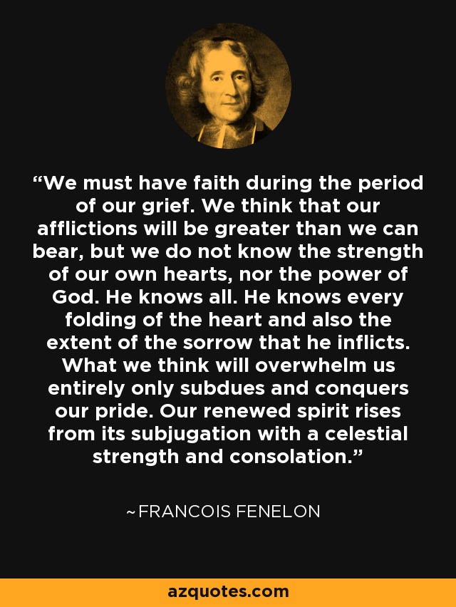 We must have faith during the period of our grief. We think that our afflictions will be greater than we can bear, but we do not know the strength of our own hearts, nor the power of God. He knows all. He knows every folding of the heart and also the extent of the sorrow that he inflicts. What we think will overwhelm us entirely only subdues and conquers our pride. Our renewed spirit rises from its subjugation with a celestial strength and consolation. - Francois Fenelon