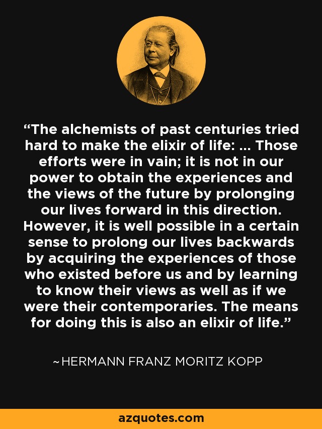 The alchemists of past centuries tried hard to make the elixir of life: ... Those efforts were in vain; it is not in our power to obtain the experiences and the views of the future by prolonging our lives forward in this direction. However, it is well possible in a certain sense to prolong our lives backwards by acquiring the experiences of those who existed before us and by learning to know their views as well as if we were their contemporaries. The means for doing this is also an elixir of life. - Hermann Franz Moritz Kopp