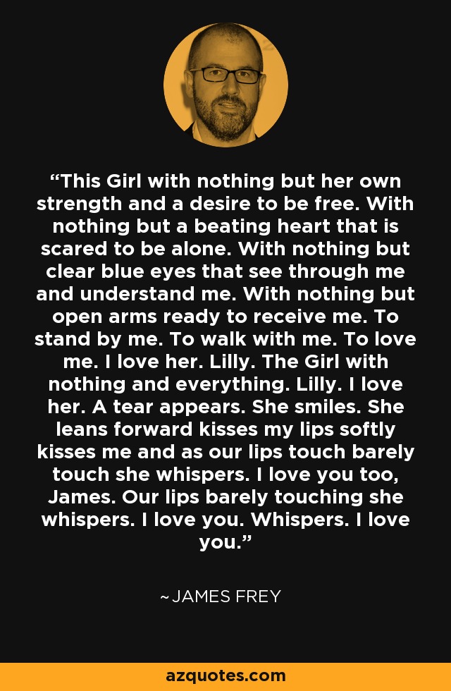 This Girl with nothing but her own strength and a desire to be free. With nothing but a beating heart that is scared to be alone. With nothing but clear blue eyes that see through me and understand me. With nothing but open arms ready to receive me. To stand by me. To walk with me. To love me. I love her. Lilly. The Girl with nothing and everything. Lilly. I love her. A tear appears. She smiles. She leans forward kisses my lips softly kisses me and as our lips touch barely touch she whispers. I love you too, James. Our lips barely touching she whispers. I love you. Whispers. I love you. - James Frey