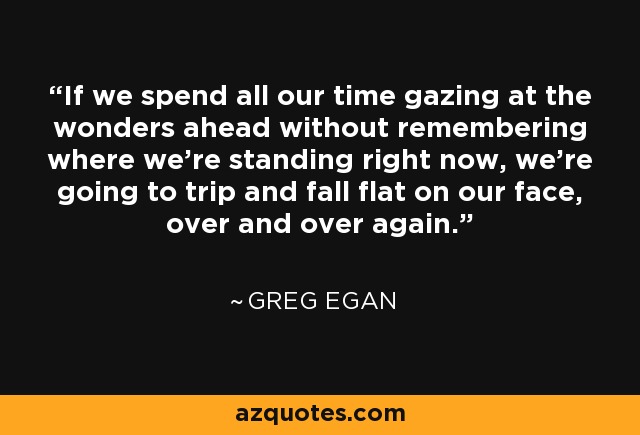 If we spend all our time gazing at the wonders ahead without remembering where we're standing right now, we're going to trip and fall flat on our face, over and over again. - Greg Egan